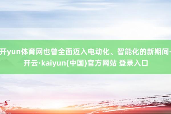 开yun体育网也曾全面迈入电动化、智能化的新期间-开云·kaiyun(中国)官方网站 登录入口