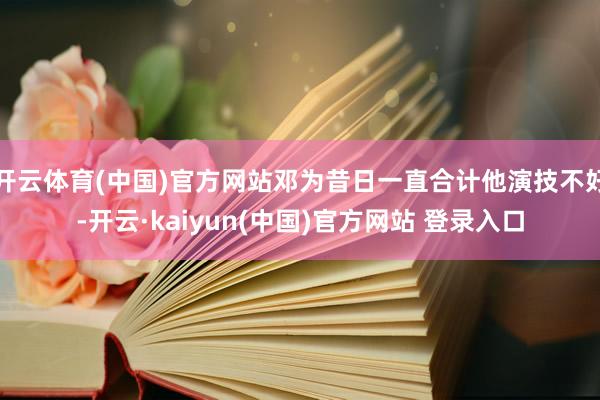 开云体育(中国)官方网站邓为昔日一直合计他演技不好-开云·kaiyun(中国)官方网站 登录入口