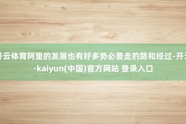 开云体育阿里的发展也有好多势必要走的路和经过-开云·kaiyun(中国)官方网站 登录入口