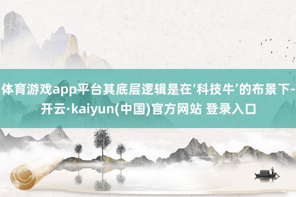 体育游戏app平台其底层逻辑是在‘科技牛’的布景下-开云·kaiyun(中国)官方网站 登录入口