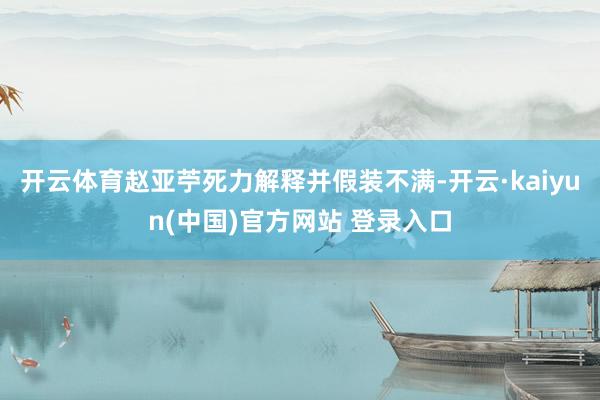 开云体育赵亚苧死力解释并假装不满-开云·kaiyun(中国)官方网站 登录入口