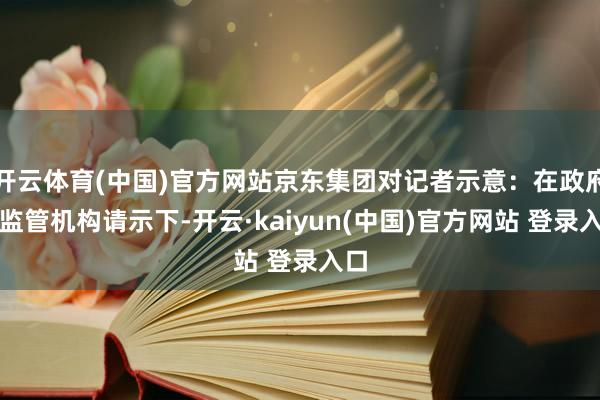 开云体育(中国)官方网站京东集团对记者示意：在政府和监管机构请示下-开云·kaiyun(中国)官方网站 登录入口
