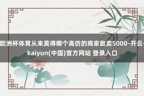 欧洲杯体育从来莫得哪个高仿的商家敢卖5000-开云·kaiyun(中国)官方网站 登录入口