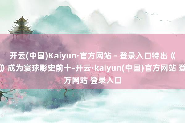 开云(中国)Kaiyun·官方网站 - 登录入口特出《狮子王》成为寰球影史前十-开云·kaiyun(中国)官方网站 登录入口