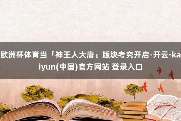 欧洲杯体育当「神王人大唐」版块考究开启-开云·kaiyun(中国)官方网站 登录入口