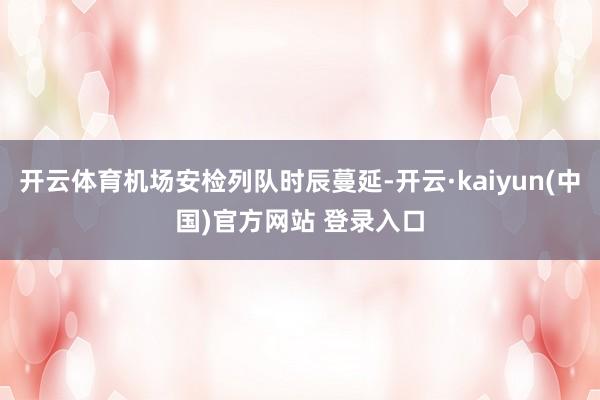 开云体育机场安检列队时辰蔓延-开云·kaiyun(中国)官方网站 登录入口