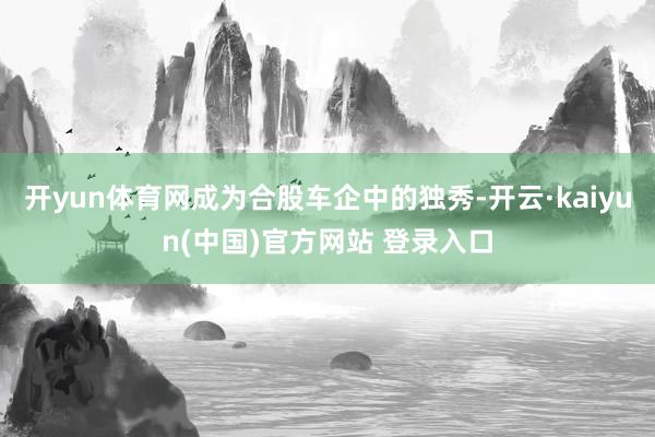 开yun体育网成为合股车企中的独秀-开云·kaiyun(中国)官方网站 登录入口