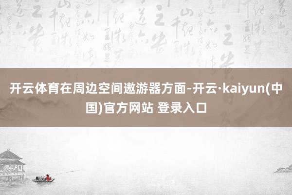 开云体育在周边空间遨游器方面-开云·kaiyun(中国)官方网站 登录入口