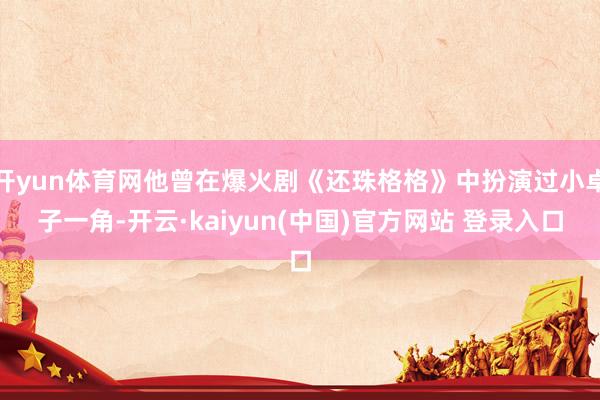 开yun体育网他曾在爆火剧《还珠格格》中扮演过小卓子一角-开云·kaiyun(中国)官方网站 登录入口