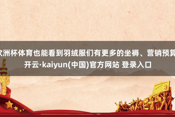 欧洲杯体育也能看到羽绒服们有更多的坐褥、营销预算-开云·kaiyun(中国)官方网站 登录入口