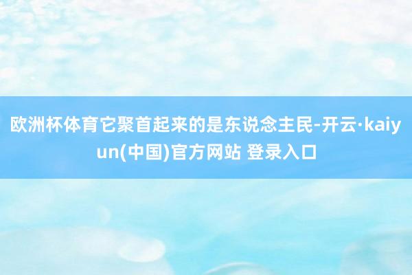 欧洲杯体育它聚首起来的是东说念主民-开云·kaiyun(中国)官方网站 登录入口
