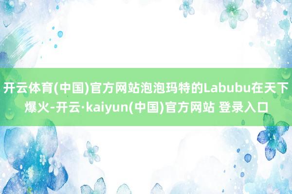 开云体育(中国)官方网站泡泡玛特的Labubu在天下爆火-开云·kaiyun(中国)官方网站 登录入口