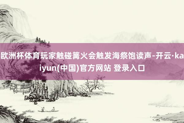 欧洲杯体育玩家触碰篝火会触发海祭饱读声-开云·kaiyun(中国)官方网站 登录入口