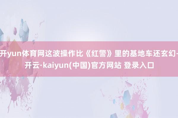 开yun体育网这波操作比《红警》里的基地车还玄幻-开云·kaiyun(中国)官方网站 登录入口