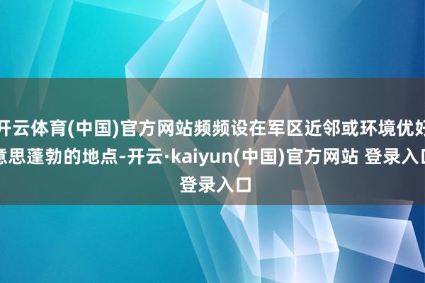 开云体育(中国)官方网站频频设在军区近邻或环境优好意思蓬勃的地点-开云·kaiyun(中国)官方网站 登录入口