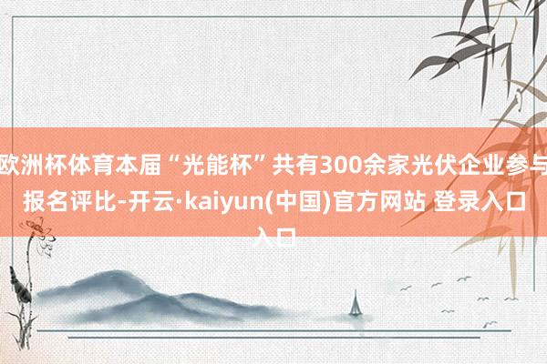 欧洲杯体育本届“光能杯”共有300余家光伏企业参与报名评比-开云·kaiyun(中国)官方网站 登录入口