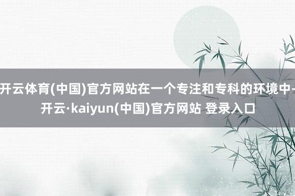 开云体育(中国)官方网站在一个专注和专科的环境中-开云·kaiyun(中国)官方网站 登录入口