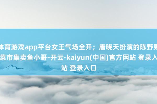 体育游戏app平台女王气场全开；唐晓天扮演的陈野则是菜市集卖鱼小哥-开云·kaiyun(中国)官方网站 登录入口