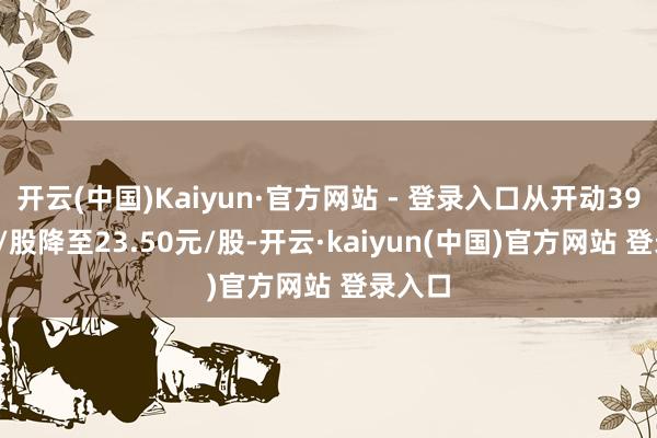开云(中国)Kaiyun·官方网站 - 登录入口从开动39.62元/股降至23.50元/股-开云·kaiyun(中国)官方网站 登录入口
