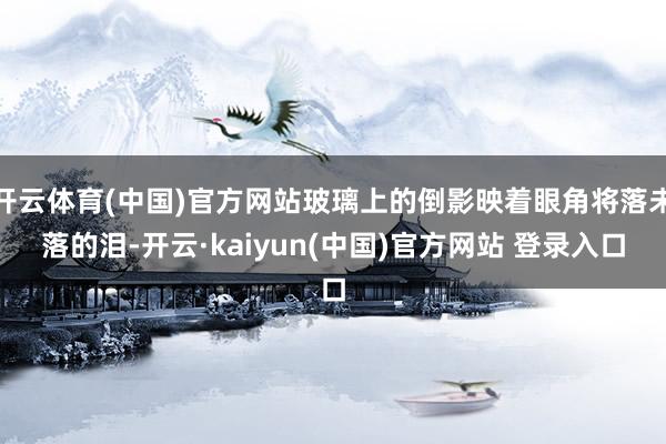 开云体育(中国)官方网站玻璃上的倒影映着眼角将落未落的泪-开云·kaiyun(中国)官方网站 登录入口