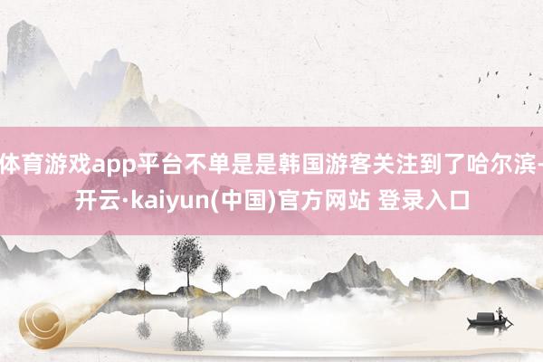 体育游戏app平台不单是是韩国游客关注到了哈尔滨-开云·kaiyun(中国)官方网站 登录入口