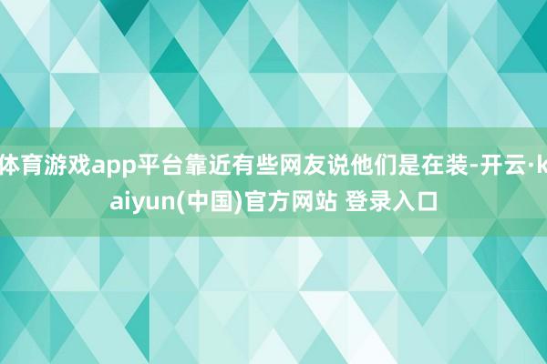 体育游戏app平台靠近有些网友说他们是在装-开云·kaiyun(中国)官方网站 登录入口