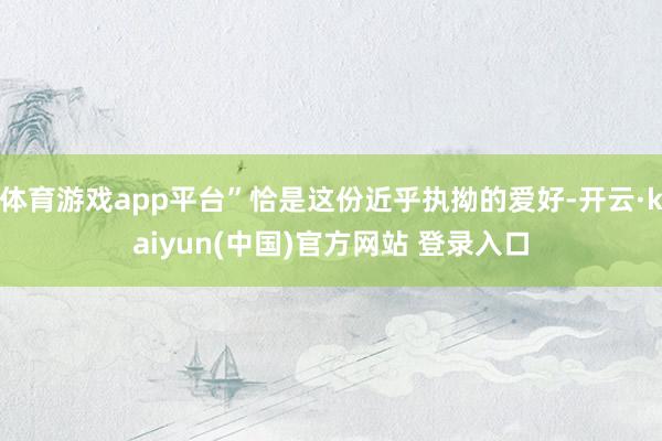 体育游戏app平台”恰是这份近乎执拗的爱好-开云·kaiyun(中国)官方网站 登录入口