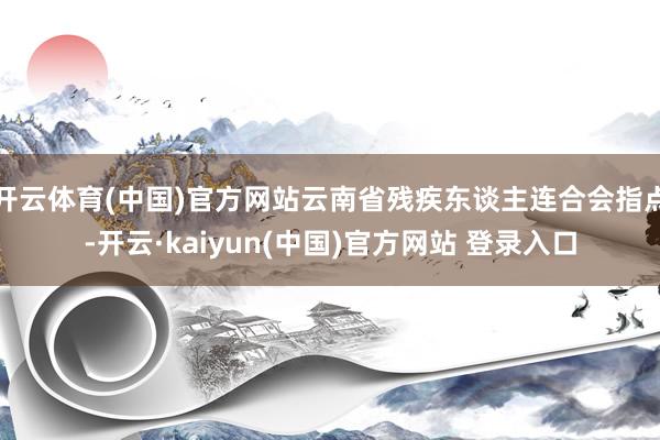 开云体育(中国)官方网站云南省残疾东谈主连合会指点-开云·kaiyun(中国)官方网站 登录入口