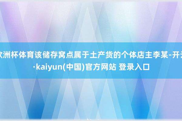 欧洲杯体育该储存窝点属于土产货的个体店主李某-开云·kaiyun(中国)官方网站 登录入口