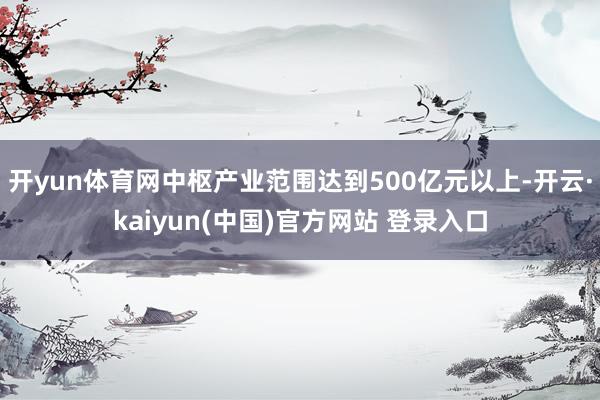 开yun体育网中枢产业范围达到500亿元以上-开云·kaiyun(中国)官方网站 登录入口