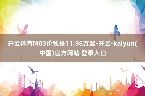 开云体育M03价钱是11.98万起-开云·kaiyun(中国)官方网站 登录入口