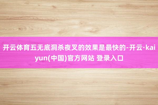 开云体育五无底洞杀夜叉的效果是最快的-开云·kaiyun(中国)官方网站 登录入口