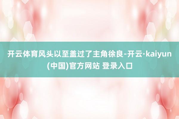 开云体育风头以至盖过了主角徐良-开云·kaiyun(中国)官方网站 登录入口
