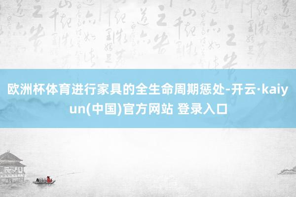 欧洲杯体育进行家具的全生命周期惩处-开云·kaiyun(中国)官方网站 登录入口