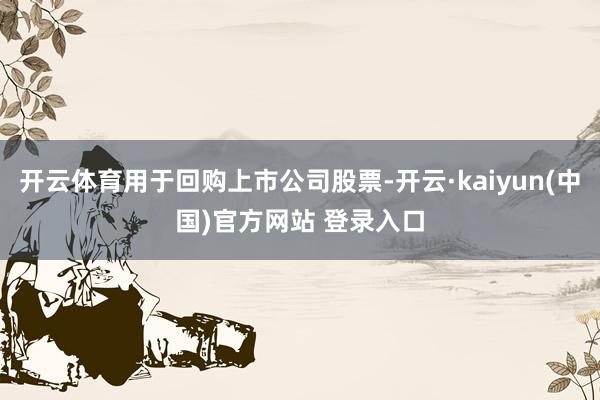 开云体育用于回购上市公司股票-开云·kaiyun(中国)官方网站 登录入口