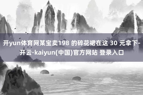 开yun体育网某宝卖198 的碎花裙在这 30 元拿下-开云·kaiyun(中国)官方网站 登录入口