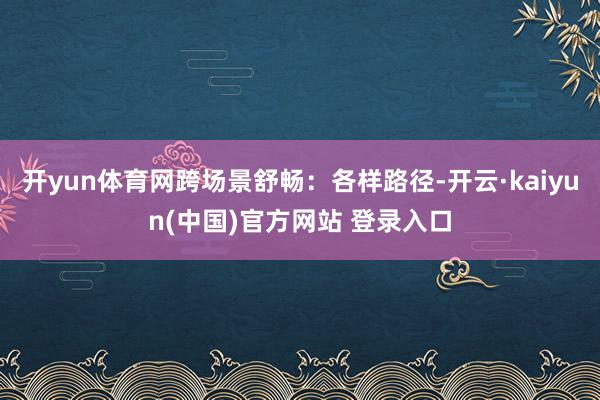 开yun体育网跨场景舒畅：各样路径-开云·kaiyun(中国)官方网站 登录入口