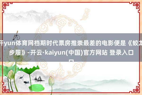 开yun体育网档期时代票房推崇最差的电影便是《蛟龙步履》-开云·kaiyun(中国)官方网站 登录入口