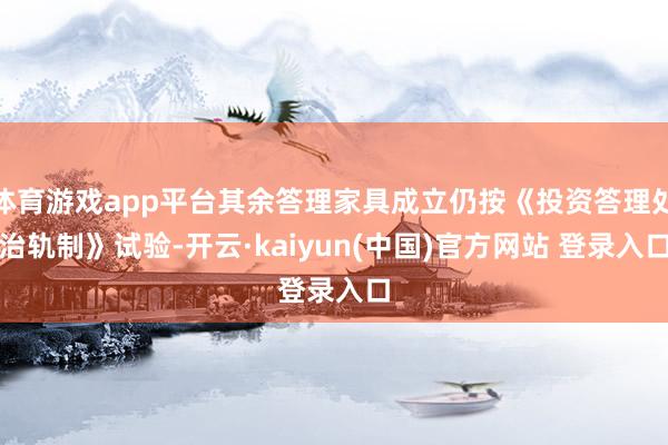体育游戏app平台其余答理家具成立仍按《投资答理处治轨制》试验-开云·kaiyun(中国)官方网站 登录入口