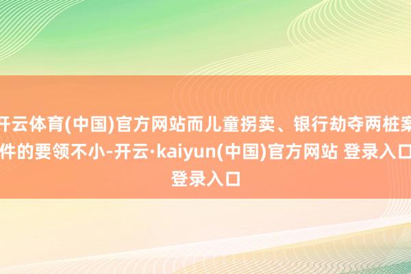开云体育(中国)官方网站而儿童拐卖、银行劫夺两桩案件的要领不小-开云·kaiyun(中国)官方网站 登录入口