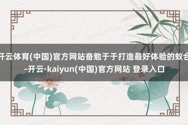 开云体育(中国)官方网站奋勉于于打造最好体验的蚁合-开云·kaiyun(中国)官方网站 登录入口