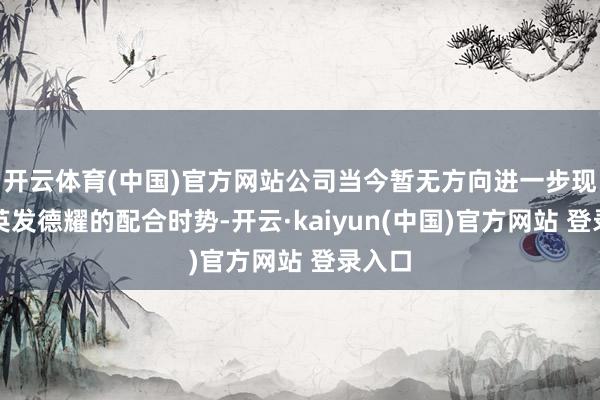 开云体育(中国)官方网站公司当今暂无方向进一步现实与英发德耀的配合时势-开云·kaiyun(中国)官方网站 登录入口