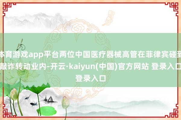 体育游戏app平台两位中国医疗器械高管在菲律宾碰到敲诈转动业内-开云·kaiyun(中国)官方网站 登录入口