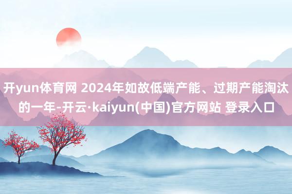 开yun体育网 2024年如故低端产能、过期产能淘汰的一年-开云·kaiyun(中国)官方网站 登录入口