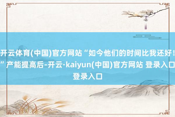 开云体育(中国)官方网站“如今他们的时间比我还好！”产能提高后-开云·kaiyun(中国)官方网站 登录入口