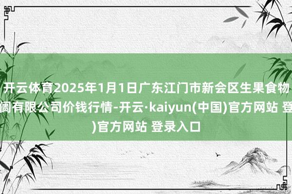 开云体育2025年1月1日广东江门市新会区生果食物批发阛阓有限公司价钱行情-开云·kaiyun(中国)官方网站 登录入口