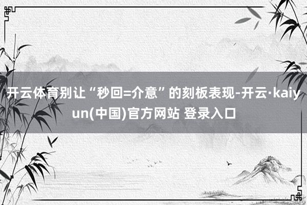 开云体育别让“秒回=介意”的刻板表现-开云·kaiyun(中国)官方网站 登录入口