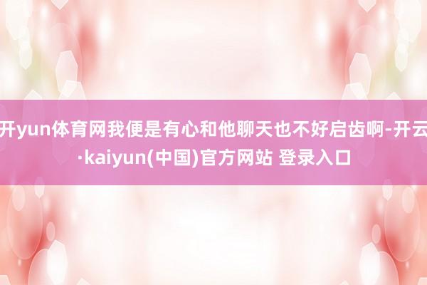 开yun体育网我便是有心和他聊天也不好启齿啊-开云·kaiyun(中国)官方网站 登录入口