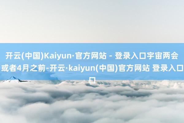 开云(中国)Kaiyun·官方网站 - 登录入口宇宙两会或者4月之前-开云·kaiyun(中国)官方网站 登录入口