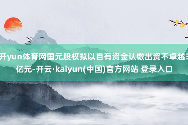 开yun体育网国元股权拟以自有资金认缴出资不卓越3亿元-开云·kaiyun(中国)官方网站 登录入口